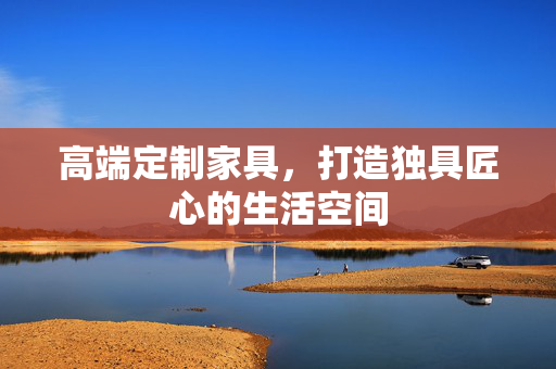 高端定制家具，打造独具匠心的生活空间