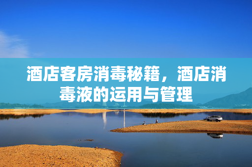 酒店客房消毒秘籍，酒店消毒液的运用与管理