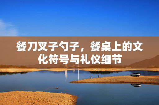 餐刀叉子勺子，餐桌上的文化符号与礼仪细节