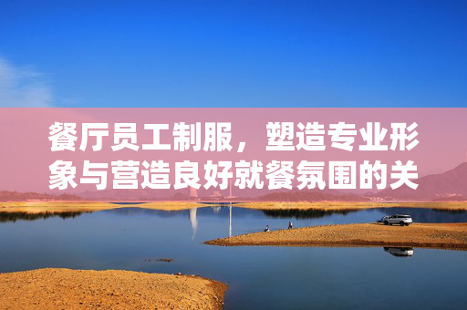 餐厅员工制服，塑造专业形象与营造良好就餐氛围的关键