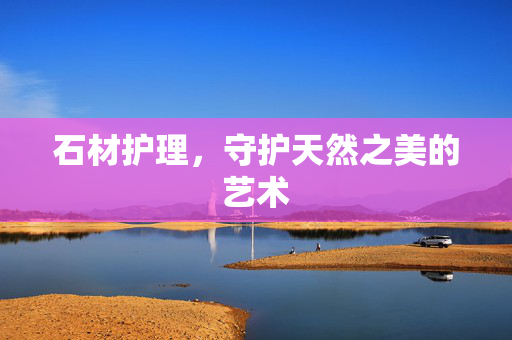 石材护理，守护天然之美的艺术