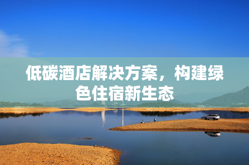 低碳酒店解决方案，构建绿色住宿新生态