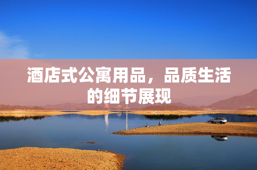 酒店式公寓用品，品质生活的细节展现