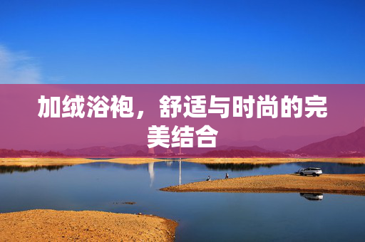 加绒浴袍，舒适与时尚的完美结合
