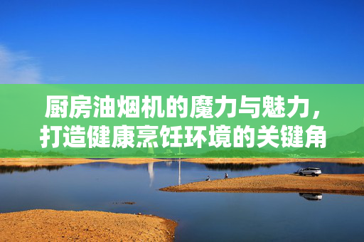 厨房油烟机的魔力与魅力，打造健康烹饪环境的关键角色