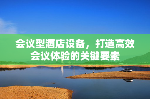 会议型酒店设备，打造高效会议体验的关键要素