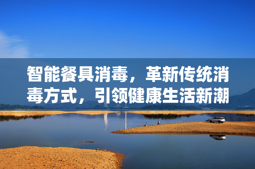 智能餐具消毒，革新传统消毒方式，引领健康生活新潮流