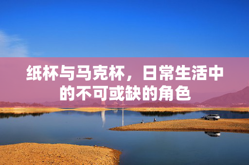 纸杯与马克杯，日常生活中的不可或缺的角色
