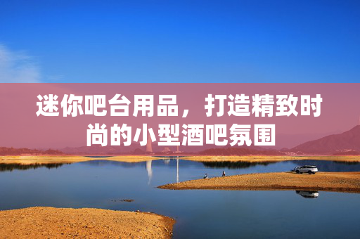 迷你吧台用品，打造精致时尚的小型酒吧氛围