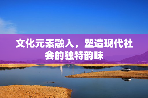 文化元素融入，塑造现代社会的独特韵味