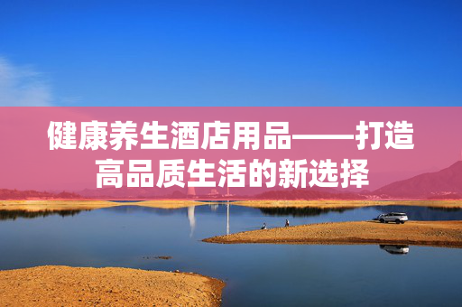 健康养生酒店用品——打造高品质生活的新选择