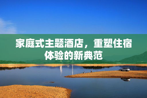 家庭式主题酒店，重塑住宿体验的新典范