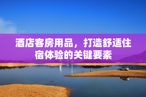 酒店客房用品，打造舒适住宿体验的关键要素