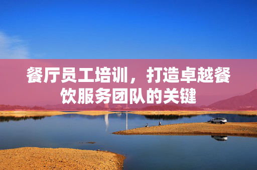 餐厅员工培训，打造卓越餐饮服务团队的关键