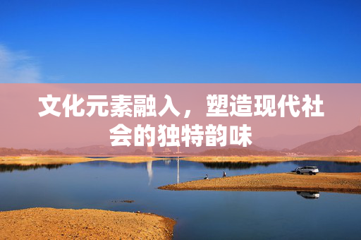 文化元素融入，塑造现代社会的独特韵味