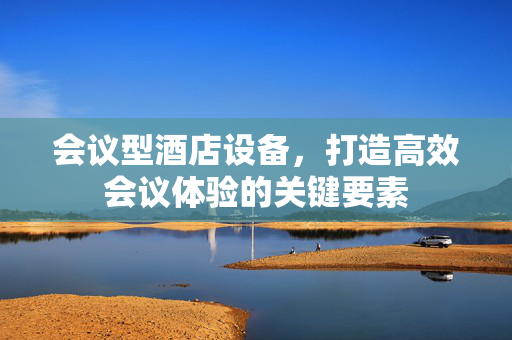 会议型酒店设备，打造高效会议体验的关键要素