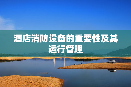 酒店消防设备的重要性及其运行管理