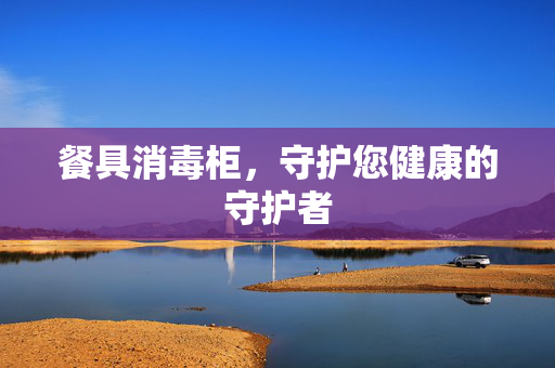 餐具消毒柜，守护您健康的守护者