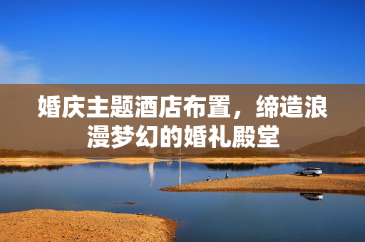 婚庆主题酒店布置，缔造浪漫梦幻的婚礼殿堂