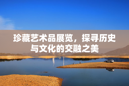 珍藏艺术品展览，探寻历史与文化的交融之美