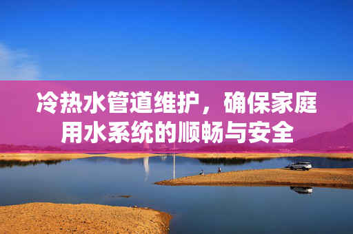 冷热水管道维护，确保家庭用水系统的顺畅与安全