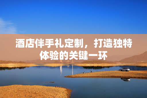 酒店伴手礼定制，打造独特体验的关键一环