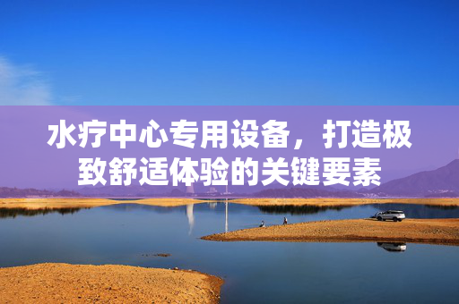 水疗中心专用设备，打造极致舒适体验的关键要素