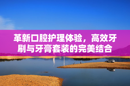 革新口腔护理体验，高效牙刷与牙膏套装的完美结合