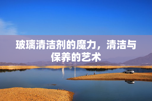 玻璃清洁剂的魔力，清洁与保养的艺术