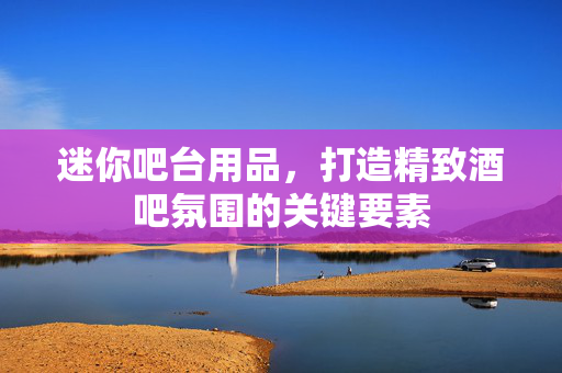 迷你吧台用品，打造精致酒吧氛围的关键要素