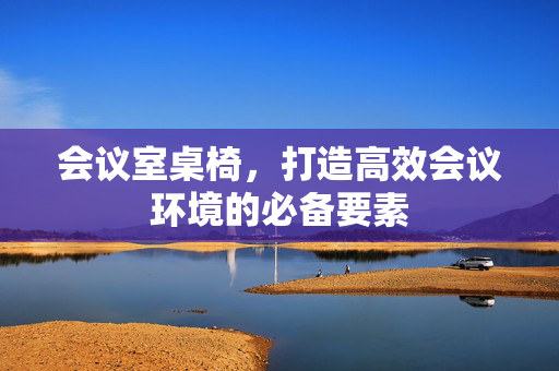 会议室桌椅，打造高效会议环境的必备要素