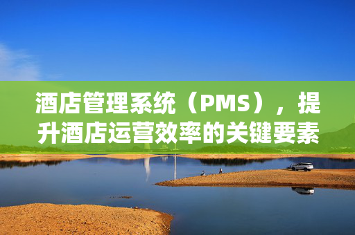酒店管理系统（PMS），提升酒店运营效率的关键要素
