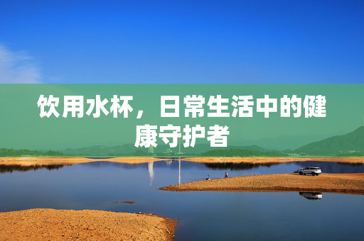 饮用水杯，日常生活中的健康守护者