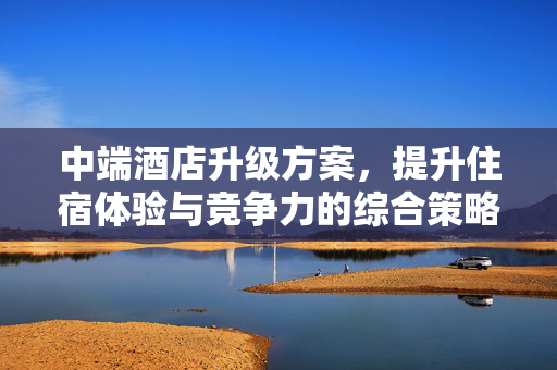 中端酒店升级方案，提升住宿体验与竞争力的综合策略