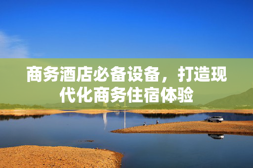 商务酒店必备设备，打造现代化商务住宿体验