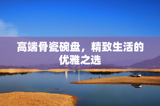 高端骨瓷碗盘，精致生活的优雅之选