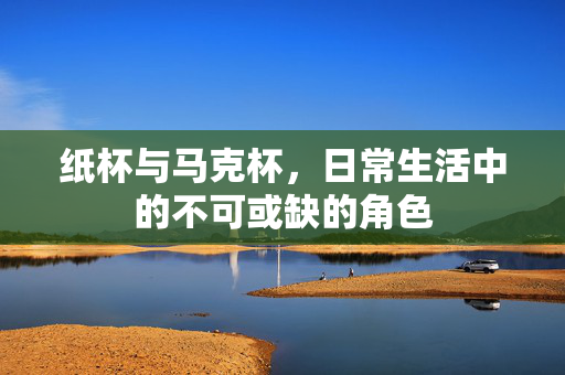 纸杯与马克杯，日常生活中的不可或缺的角色