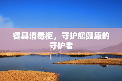 餐具消毒柜，守护您健康的守护者