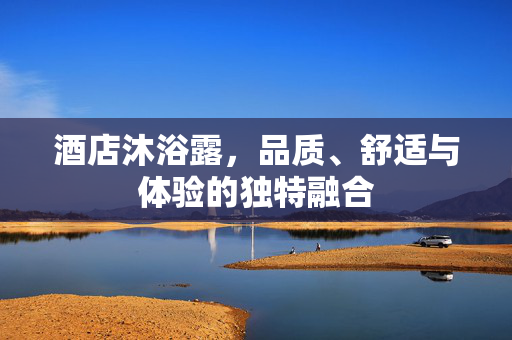 酒店沐浴露，品质、舒适与体验的独特融合