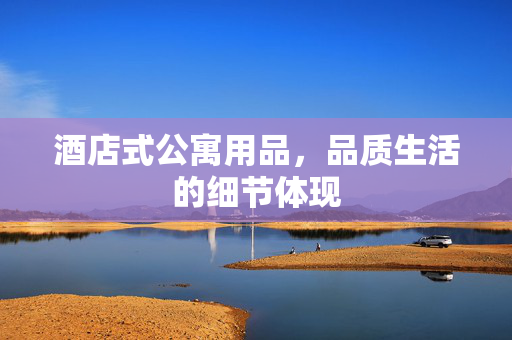 酒店式公寓用品，品质生活的细节体现