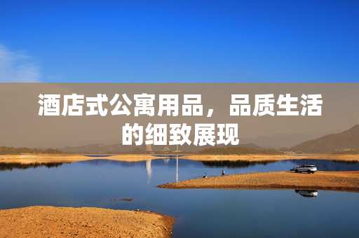 酒店式公寓用品，品质生活的细致展现