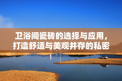 卫浴间瓷砖的选择与应用，打造舒适与美观并存的私密空间