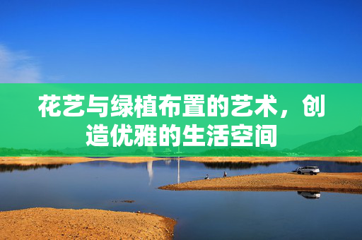 花艺与绿植布置的艺术，创造优雅的生活空间