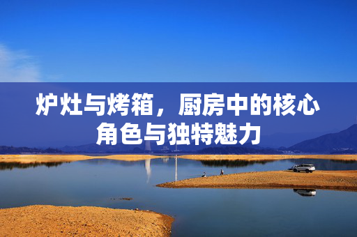 炉灶与烤箱，厨房中的核心角色与独特魅力
