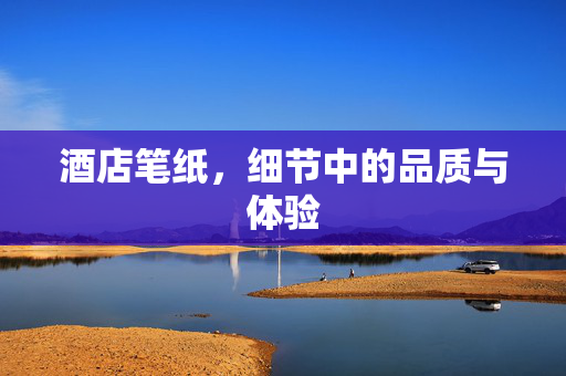 酒店笔纸，细节中的品质与体验