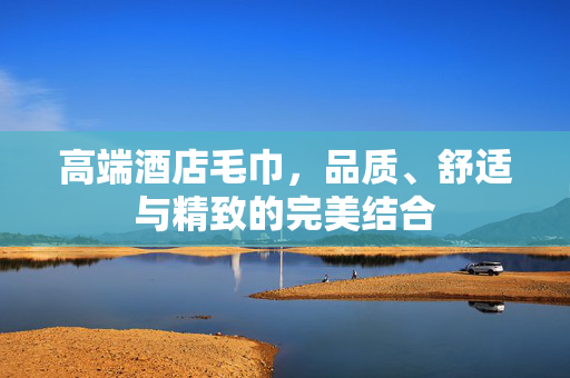 高端酒店毛巾，品质、舒适与精致的完美结合