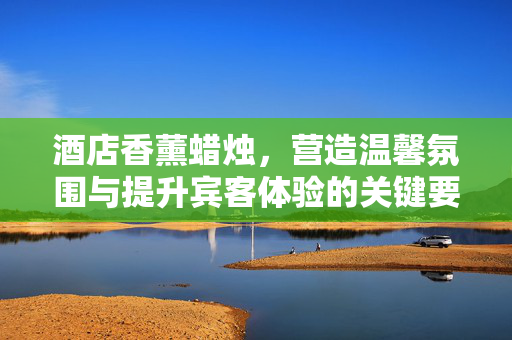 酒店香薰蜡烛，营造温馨氛围与提升宾客体验的关键要素