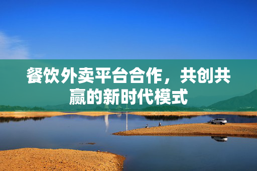 餐饮外卖平台合作，共创共赢的新时代模式