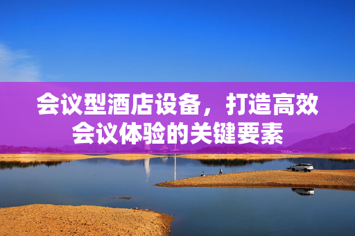 会议型酒店设备，打造高效会议体验的关键要素